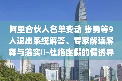 阿里合伙人名單變動 張勇等9人退出系統(tǒng)解答、專家解讀解釋與落實?-杜絕虛假的假誘導(dǎo)