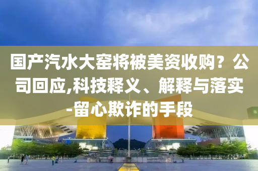 國產(chǎn)汽水大窯將被美資收購？公司回應(yīng),科技釋義、解釋與落實-留心欺詐的手段