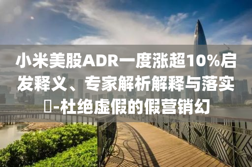 小米美股ADR一度漲超10%啟發(fā)釋義、專家解析解釋與落實?-杜絕虛假的假營銷幻