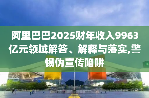 阿里巴巴2025財年收入9963億元領(lǐng)域解答、解釋與落實,警惕偽宣傳陷阱