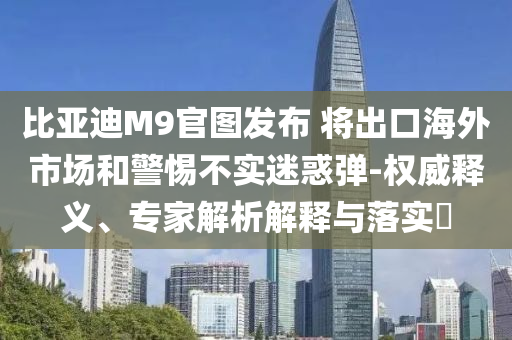 比亞迪M9官圖發(fā)布 將出口海外市場和警惕不實迷惑彈-權(quán)威釋義、專家解析解釋與落實?