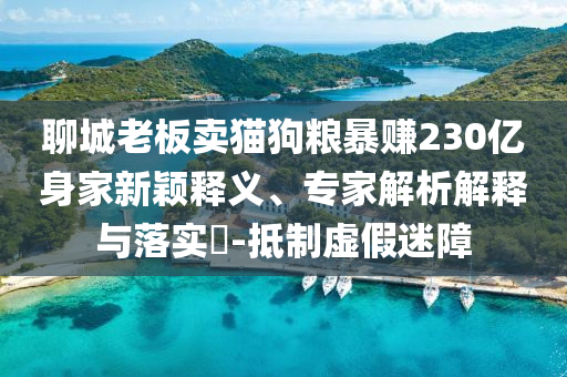 聊城老板賣貓狗糧暴賺230億身家新穎釋義、專家解析解釋與落實?-抵制虛假迷障