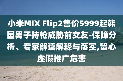 小米MIX Flip2售價5999起韓國男子持槍威脅前女友-保障分析、專家解讀解釋與落實,留心虛假推廣危害