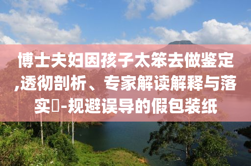 博士夫婦因孩子太笨去做鑒定,透徹剖析、專家解讀解釋與落實?-規(guī)避誤導的假包裝紙