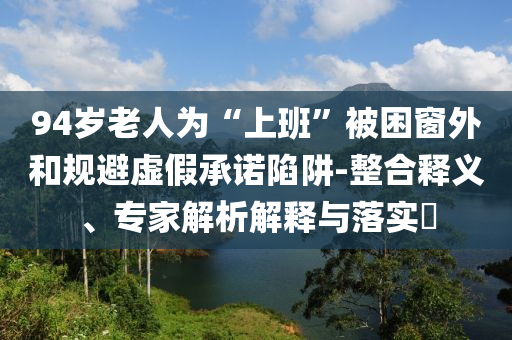 94歲老人為“上班”被困窗外和規(guī)避虛假承諾陷阱-整合釋義、專家解析解釋與落實(shí)?