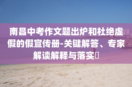 南昌中考作文題出爐和杜絕虛假的假宣傳冊-關(guān)鍵解答、專家解讀解釋與落實?