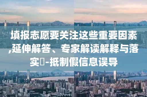 填報(bào)志愿要關(guān)注這些重要因素,延伸解答、專家解讀解釋與落實(shí)?-抵制假信息誤導(dǎo)