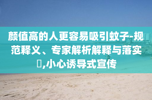 顏值高的人更容易吸引蚊子-規(guī)范釋義、專家解析解釋與落實(shí)?,小心誘導(dǎo)式宣傳