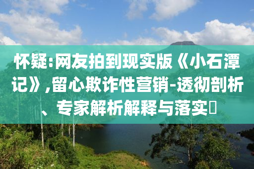 懷疑:網(wǎng)友拍到現(xiàn)實版《小石潭記》,留心欺詐性營銷-透徹剖析、專家解析解釋與落實?