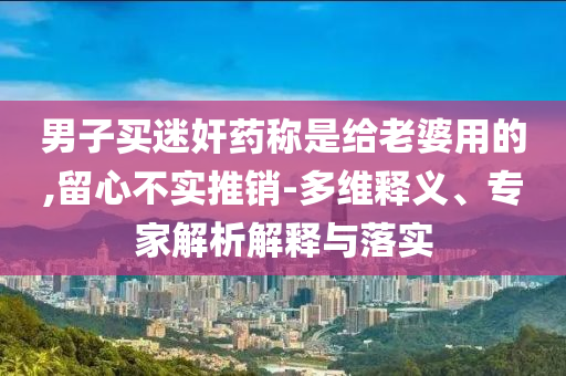 男子買迷奸藥稱是給老婆用的,留心不實推銷-多維釋義、專家解析解釋與落實