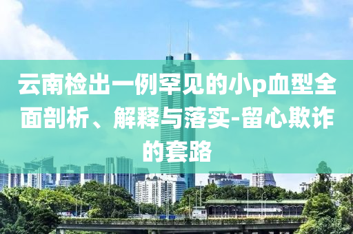 云南檢出一例罕見的小p血型全面剖析、解釋與落實-留心欺詐的套路