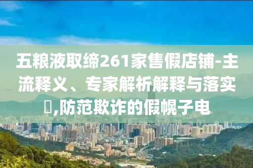 五糧液取締261家售假店鋪-主流釋義、專家解析解釋與落實(shí)?,防范欺詐的假幌子電