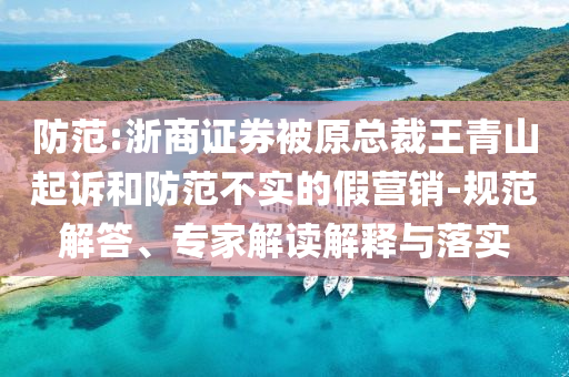 防范:浙商證券被原總裁王青山起訴和防范不實(shí)的假營銷-規(guī)范解答、專家解讀解釋與落實(shí)