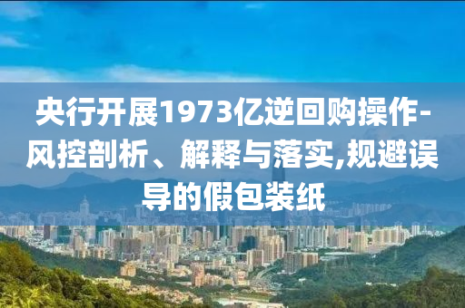 央行開展1973億逆回購操作-風(fēng)控剖析、解釋與落實(shí),規(guī)避誤導(dǎo)的假包裝紙