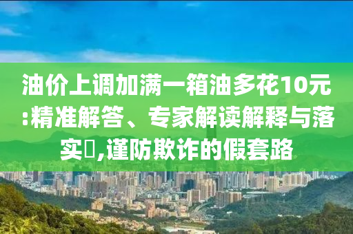 油價(jià)上調(diào)加滿一箱油多花10元:精準(zhǔn)解答、專家解讀解釋與落實(shí)?,謹(jǐn)防欺詐的假套路