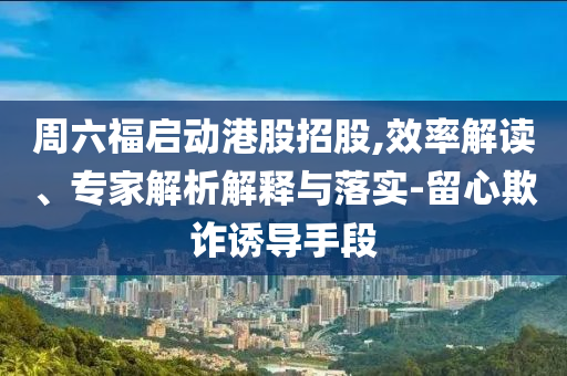 周六福啟動港股招股,效率解讀、專家解析解釋與落實-留心欺詐誘導(dǎo)手段