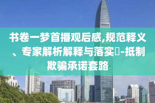 書卷一夢首播觀后感,規(guī)范釋義、專家解析解釋與落實?-抵制欺騙承諾套路