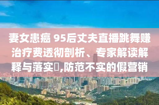 妻女患癌 95后丈夫直播跳舞賺治療費透徹剖析、專家解讀解釋與落實?,防范不實的假營銷
