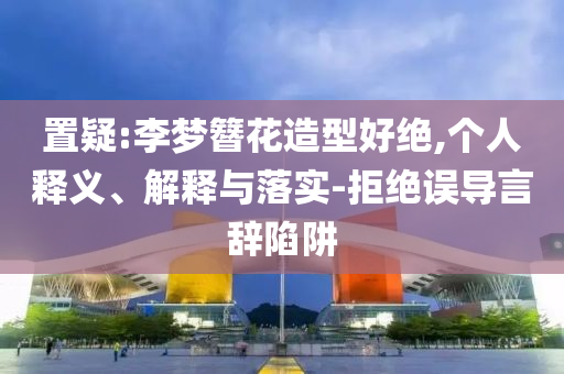 置疑:李夢簪花造型好絕,個人釋義、解釋與落實-拒絕誤導言辭陷阱