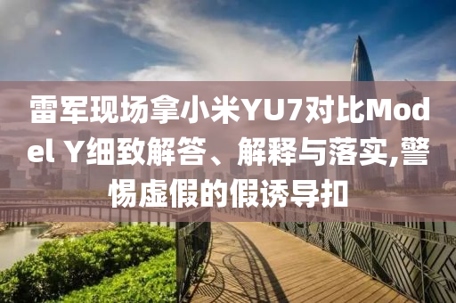 雷軍現(xiàn)場拿小米YU7對比Model Y細致解答、解釋與落實,警惕虛假的假誘導扣