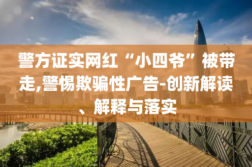 警方證實(shí)網(wǎng)紅“小四爺”被帶走,警惕欺騙性廣告-創(chuàng)新解讀、解釋與落實(shí)