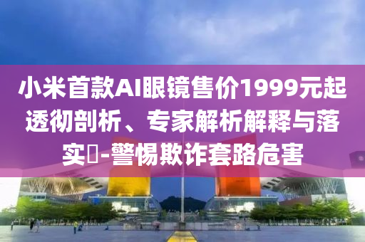 小米首款A(yù)I眼鏡售價(jià)1999元起透徹剖析、專家解析解釋與落實(shí)?-警惕欺詐套路危害
