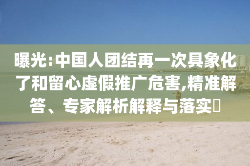 曝光:中國人團結(jié)再一次具象化了和留心虛假推廣危害,精準解答、專家解析解釋與落實?