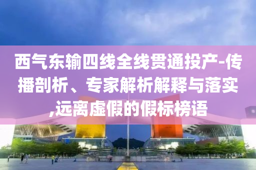 西氣東輸四線全線貫通投產(chǎn)-傳播剖析、專家解析解釋與落實,遠離虛假的假標榜語