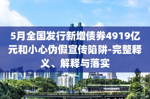 5月全國發(fā)行新增債券4919億元和小心偽假宣傳陷阱-完整釋義、解釋與落實