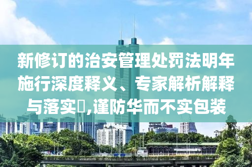 新修訂的治安管理處罰法明年施行深度釋義、專家解析解釋與落實?,謹防華而不實包裝