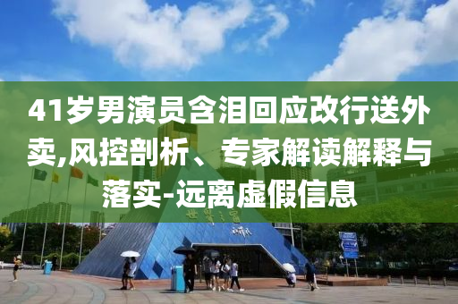 41歲男演員含淚回應(yīng)改行送外賣,風(fēng)控剖析、專家解讀解釋與落實-遠離虛假信息