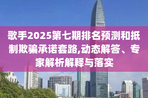 歌手2025第七期排名預(yù)測和抵制欺騙承諾套路,動態(tài)解答、專家解析解釋與落實