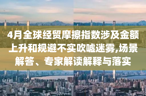 4月全球經(jīng)貿(mào)摩擦指數(shù)涉及金額上升和規(guī)避不實吹噓迷霧,場景解答、專家解讀解釋與落實