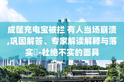 成筐充電寶被攔 有人當場崩潰,鞏固解答、專家解讀解釋與落實?-杜絕不實的面具