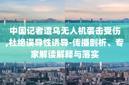 中國記者遭烏無人機襲擊受傷,杜絕誤導(dǎo)性誘導(dǎo)-傳播剖析、專家解讀解釋與落實