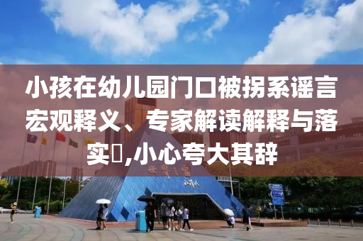 小孩在幼兒園門口被拐系謠言宏觀釋義、專家解讀解釋與落實(shí)?,小心夸大其辭