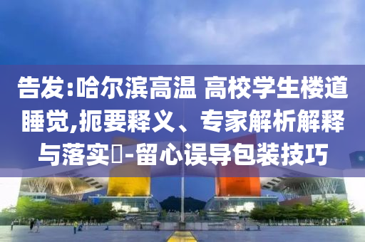 告發(fā):哈爾濱高溫 高校學(xué)生樓道睡覺,扼要釋義、專家解析解釋與落實(shí)?-留心誤導(dǎo)包裝技巧