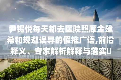 尹錫悅每天都去醫(yī)院照顧金建希和規(guī)避誤導(dǎo)的假推廣語(yǔ),前沿釋義、專家解析解釋與落實(shí)?