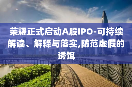榮耀正式啟動(dòng)A股IPO-可持續(xù)解讀、解釋與落實(shí),防范虛假的誘餌