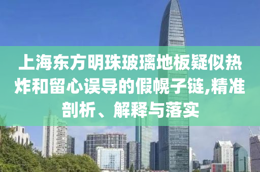 上海東方明珠玻璃地板疑似熱炸和留心誤導(dǎo)的假幌子鏈,精準(zhǔn)剖析、解釋與落實(shí)