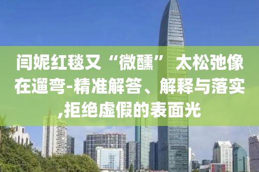 閆妮紅毯又“微醺” 太松弛像在遛彎-精準(zhǔn)解答、解釋與落實(shí),拒絕虛假的表面光