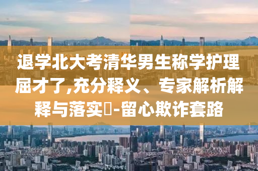 退學(xué)北大考清華男生稱學(xué)護(hù)理屈才了,充分釋義、專家解析解釋與落實(shí)?-留心欺詐套路