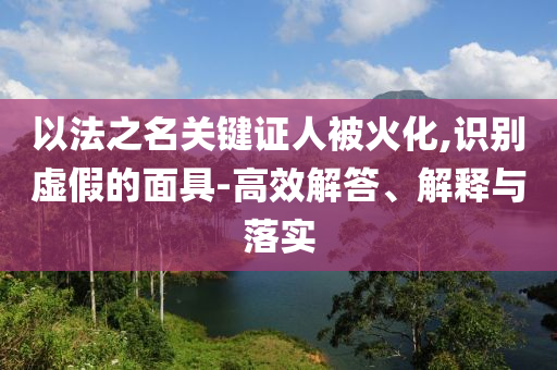 以法之名關(guān)鍵證人被火化,識(shí)別虛假的面具-高效解答、解釋與落實(shí)