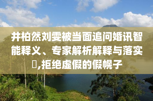 井柏然劉雯被當(dāng)面追問(wèn)婚訊智能釋義、專家解析解釋與落實(shí)?,拒絕虛假的假幌子