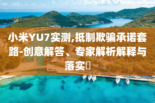 小米YU7實測,抵制欺騙承諾套路-創(chuàng)意解答、專家解析解釋與落實?