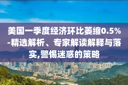 美國一季度經(jīng)濟(jì)環(huán)比萎縮0.5%-精選解析、專家解讀解釋與落實(shí),警惕迷惑的策略