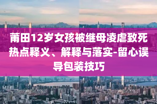 莆田12歲女孩被繼母凌虐致死熱點(diǎn)釋義、解釋與落實(shí)-留心誤導(dǎo)包裝技巧