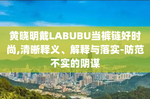 黃曉明戴LABUBU當(dāng)褲鏈好時(shí)尚,清晰釋義、解釋與落實(shí)-防范不實(shí)的陰謀