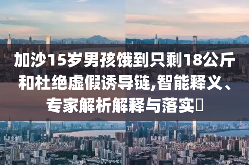 加沙15歲男孩餓到只剩18公斤和杜絕虛假誘導(dǎo)鏈,智能釋義、專家解析解釋與落實(shí)?