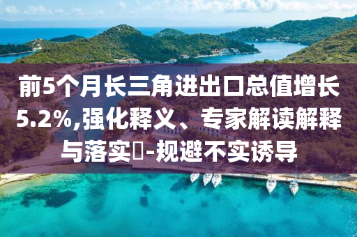 前5個(gè)月長(zhǎng)三角進(jìn)出口總值增長(zhǎng)5.2%,強(qiáng)化釋義、專家解讀解釋與落實(shí)?-規(guī)避不實(shí)誘導(dǎo)